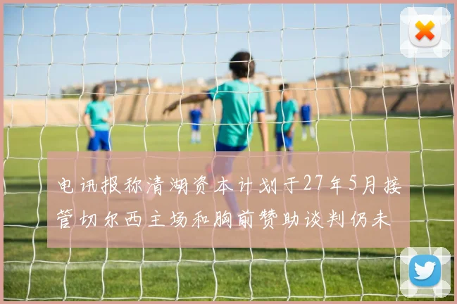 电讯报称清湖资本计划于27年5月接管切尔西主场和胸前赞助谈判仍未取得进展
