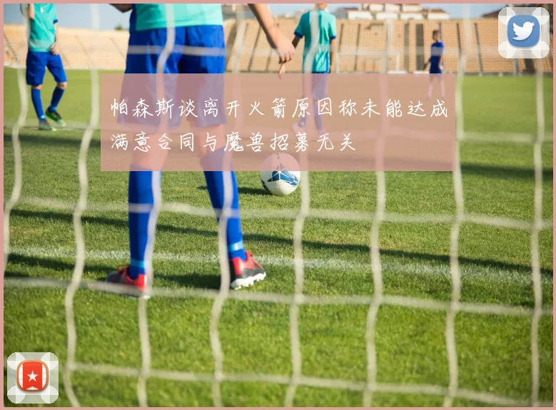 帕森斯谈离开火箭原因称未能达成满意合同与魔兽招募无关