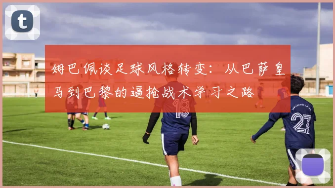 姆巴佩谈足球风格转变：从巴萨皇马到巴黎的逼抢战术学习之路