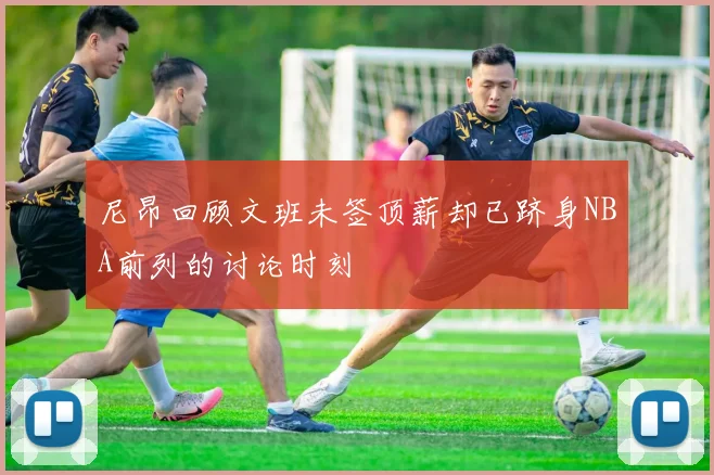 尼昂回顾文班未签顶薪却已跻身NBA前列的讨论时刻