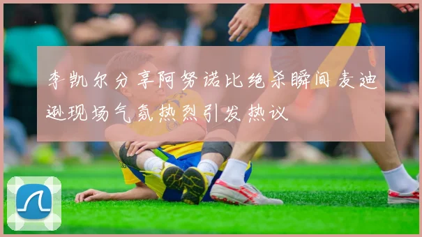 李凯尔分享阿努诺比绝杀瞬间麦迪逊现场气氛热烈引发热议
