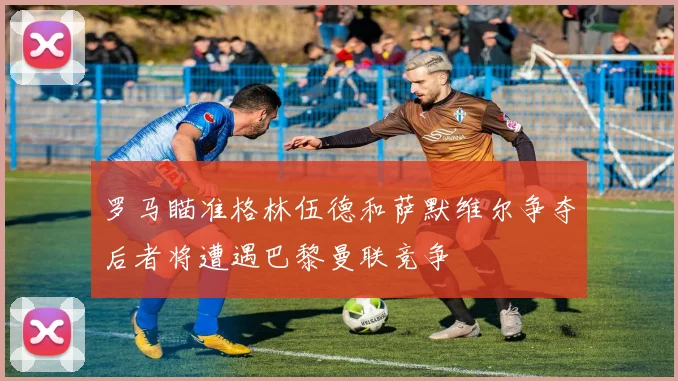 罗马瞄准格林伍德和萨默维尔争夺后者将遭遇巴黎曼联竞争
