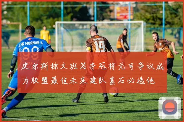皮尔斯称文班若夺冠将无可争议成为联盟最佳未来建队基石必选他