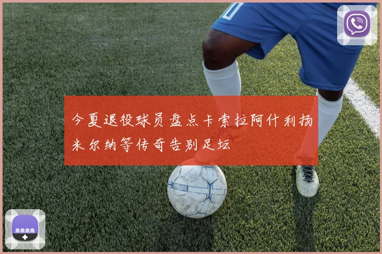今夏退役球员盘点卡索拉阿什利扬米尔纳等传奇告别足坛