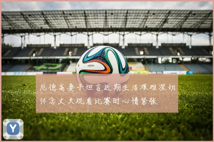 厄德高妻子坦言近期生活艰难深切怀念丈夫观看比赛时心情紧张