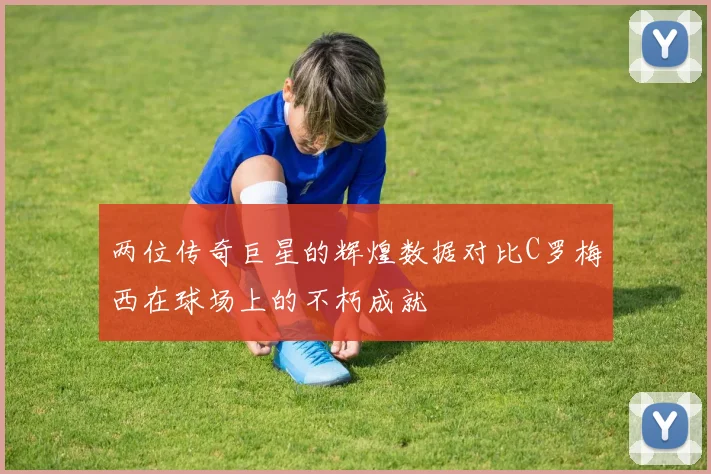 两位传奇巨星的辉煌数据对比C罗梅西在球场上的不朽成就