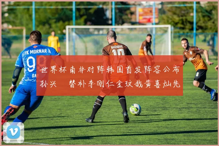 世界杯南非对阵韩国首发阵容公布孙兴慜替补李刚仁金玟哉黄喜灿先发