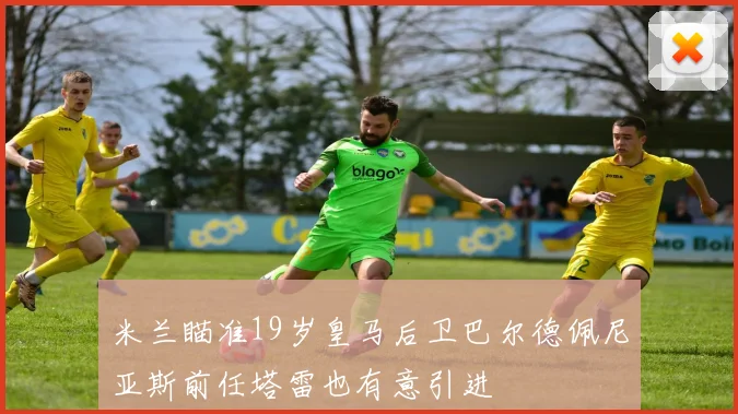 米兰瞄准19岁皇马后卫巴尔德佩尼亚斯前任塔雷也有意引进