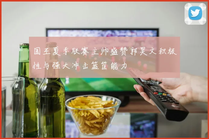 国王夏季联赛主帅盛赞郭昊文积极性与强大冲击篮筐能力