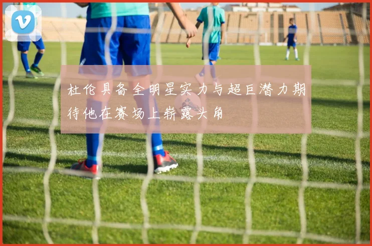 杜伦具备全明星实力与超巨潜力期待他在赛场上崭露头角
