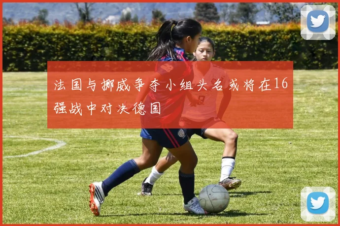法国与挪威争夺小组头名或将在16强战中对决德国