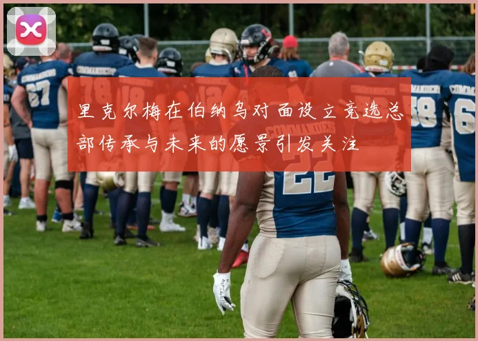 里克尔梅在伯纳乌对面设立竞选总部传承与未来的愿景引发关注
